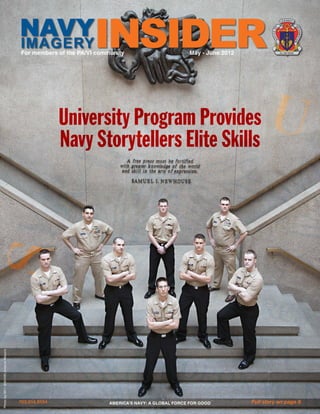 NAVY                    INSIDER
                                                                                                                                     U S N AV Y
                                                                                                                                           
                                                                                                                                       




                                                                                                                                                      IN
                                                                                                                                F




                                                                                                                                                       FO
                                                                                                                          E O




                                                                                                                                                          R M AT
                                                                                                                          FIC
                                     IMAGERY




                                                                                                                            OF




                                                                                                                                                      IO
                                                                                                                                                      N
                                     For members of the PA/VI community                         May - June 2012                     NI L NISI VERUM




                                                    University Program Provides
                                                    Navy Storytellers Elite Skills
Photo by MC1 (SW/AW) Andrew Meyers




                                     703.614.9154                 AMERICA’S NAVY: A GLOBAL FORCE FOR GOOD         Full story on page 8
 