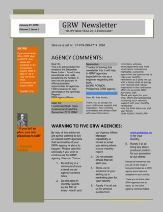 January 01, 2015
Volume 2, Issue 1
GRW Newsletter
“HAPPY NEW YEAR 2015 FROM GRW”
SKYPE:
If you communicate
With a GRW client
on SKYPE then
please add
grwglobal to the
conversation
whether GRW is
open or not or
copy the whole
skype
conversation and
email to GRW
THANK YOU
or your point of
interest here.
“If you fail to
plan, you are
planning to fail!”
― Benjamin
Franklin
Give us a call at: 01-619-399-7714 USA
Dear Sir,
This is to acknowledge the
receipt of the December
News Letter. I found it very
educational and really
broadening my horizon. It
also has the prospect of
offering business
opportunities for agencies.
I Will endeavour to take
advantage of the openings.
Regards
GRW agency Ghana
Dear Sir,
I confirmed that I have
received and read the
December 2014 GRW
AGENCY COMMENTS:
WARNING TO FIVE GRW AGENCIES:
By way of this article we
are giving warning to five
un-named GRW agencies
that termination of your
GRW agency is about to
happen. Please take this
seriously if you wish to
continue as the GRW
agency. Reason: You ---
1. Do not log in a
minimum of once
a week as per
agency contract
rules
2. Do not send in
monthly reports
by the fifth of
every month and
Newsletter.
Thanks for having this
newsletter that it will help
to GRW agencies
especially for me as a
beginner regarding this
work.
MORE POWER.
Philippines GRW agency
Dear Mr. Ray Porter,
Thank you as always for
your continuous support and
inspiration. Your monthly
newsletters are always filled
with new information,
reminders, advises,
encouragements and most
importantly motivational
highlights. I sincerely
appreciate the opportunity to
read your monthly
newsletter as it picks me up
with a heavy dose of energy
with renewal and robust
inspiration in the continuous
efforts to promote GRW
Maryland, USA.
Thank you again for your
time, effort and selflessness
in sharing such valuable
support with your monthly
newspaper.
May the Allah bless you and
your family
GRW AGENCY MARYLAND
Thank you as always for
your continuous support
and inspiration. Your
monthly newsletters are
always filled with new
information, reminders,
advises, encouragements
and most importantly
motivational highlights. I
sincerely appreciate the
opportunity to read your
monthly newsletter as it
picks me up with a heavy
dose of energy with
renewal and robust
inspiration in the
continuous efforts to
promote GRW Maryland,
USA.
Thank you again for your
time, effort and
selflessness in sharing
such valuable support
with your monthly
newspaper.
May the Allah bless you
and your family with
good health, peace and
prosperity
GRW AGENCY MARYLAND
our Agency Affairs
Manager
repeatedly is
forced to email
you asking where
is your monthly
report.
3. Do not answer
emails that we
send you
4. Show us no
evidence of your
setting up a
marketing plan for
your country.
5. Rarely if at all ask
us for product
quotes from
www.grwglobal.co
m for your
country.
6. Rarely if at all
bring any direct
producer product
for our promotion
to our clients
Please be forewarned that
you are on the verge of
being terminated as a GRW
agency and a new one
assigned for your country.
Thank you to all the other
GRW agencies that do
follow all the GRW
agency contract rules.
people interested in
purchasing a product or in
requesting your service.
 