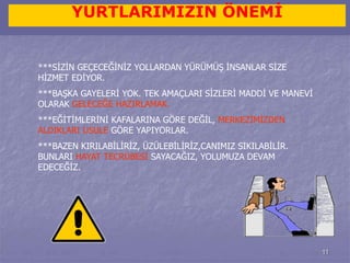11 
YURTLARIMIZIN ÖNEMİ 
***SİZİN GEÇECEĞİNİZ YOLLARDAN YÜRÜMÜŞ İNSANLAR SİZE 
HİZMET EDİYOR. 
***BAŞKA GAYELERİ YOK. TEK AMAÇLARI SİZLERİ MADDİ VE MANEVİ 
OLARAK GELECEĞE HAZIRLAMAK. 
***EĞİTİMLERİNİ KAFALARINA GÖRE DEĞİL, MERKEZİMİZDEN 
ALDIKLARI USULE GÖRE YAPIYORLAR. 
***BAZEN KIRILABİLİRİZ, ÜZÜLEBİLİRİZ,CANIMIZ SIKILABİLİR. 
BUNLARI HAYAT TECRÜBESİ SAYACAĞIZ, YOLUMUZA DEVAM 
EDECEĞİZ. 
 