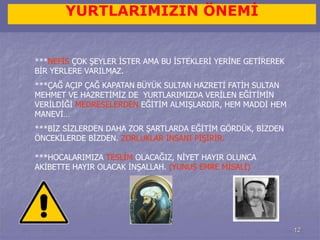 12 
YURTLARIMIZIN ÖNEMİ 
***NEFİS ÇOK ŞEYLER İSTER AMA BU İSTEKLERİ YERİNE GETİREREK 
BİR YERLERE VARILMAZ. 
***ÇAĞ AÇIP ÇAĞ KAPATAN BÜYÜK SULTAN HAZRETİ FATİH SULTAN 
MEHMET VE HAZRETİMİZ DE YURTLARIMIZDA VERİLEN EĞİTİMİN 
VERİLDİĞİ MEDRESELERDEN EĞİTİM ALMIŞLARDIR, HEM MADDİ HEM 
MANEVİ… 
***BİZ SİZLERDEN DAHA ZOR ŞARTLARDA EĞİTİM GÖRDÜK, BİZDEN 
ÖNCEKİLERDE BİZDEN. ZORLUKLAR İNSANI PİŞİRİR. 
***HOCALARIMIZA TESLİM OLACAĞIZ, NİYET HAYIR OLUNCA 
AKİBETTE HAYIR OLACAK İNŞALLAH. (YUNUS EMRE MİSALİ) 
 