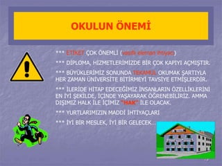 13 
OKULUN ÖNEMİ 
*** ETİKET ÇOK ÖNEMLİ (vasıflı eleman ihtiyacı) 
*** DİPLOMA, HİZMETLERİMİZDE BİR ÇOK KAPIYI AÇMIŞTIR. 
*** BÜYÜKLERİMİZ SONUNDA TEKAMÜL OKUMAK ŞARTIYLA 
HER ZAMAN ÜNİVERSİTE BİTİRMEYİ TAVSİYE ETMİŞLERDİR. 
*** İLERİDE HİTAP EDECEĞİMİZ İNSANLARIN ÖZELLİKLERİNİ 
EN İYİ ŞEKİLDE, İÇİNDE YAŞAYARAK ÖĞRENEBİLİRİZ. AMMA 
DIŞIMIZ HALK İLE İÇİMİZ “HAK” İLE OLACAK. 
*** YURTLARIMIZIN MADDİ İHTİYAÇLARI 
*** İYİ BİR MESLEK, İYİ BİR GELECEK… 
 