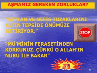 19 
AŞMAMIZ GEREKEN ZORLUKLAR? 
“ŞEYTAN VE NEFİS TUZAKLARINI 
ALTIN TEPSİDE ÖNÜMÜZE 
GETİRİYOR.” 
“MÜ’MİNİN FERASETİNDEN 
KORKUNUZ. ÇÜNKÜ O ALLAH’IN 
NURU İLE BAKAR” 
 