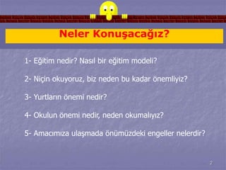 2 
Neler Konuşacağız? 
1- Eğitim nedir? Nasıl bir eğitim modeli? 
2- Niçin okuyoruz, biz neden bu kadar önemliyiz? 
3- Yurtların önemi nedir? 
4- Okulun önemi nedir, neden okumalıyız? 
5- Amacımıza ulaşmada önümüzdeki engeller nelerdir? 
 