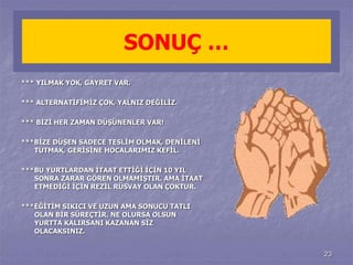 23 
SONUÇ … 
*** YILMAK YOK, GAYRET VAR. 
*** ALTERNATİFİMİZ ÇOK, YALNIZ DEĞİLİZ. 
*** BİZİ HER ZAMAN DÜŞÜNENLER VAR! 
***BİZE DÜŞEN SADECE TESLİM OLMAK, DENİLENİ 
TUTMAK, GERİSİNE HOCALARIMIZ KEFİL. 
***BU YURTLARDAN İTAAT ETTİĞİ İÇİN 10 YIL 
SONRA ZARAR GÖREN OLMAMIŞTIR. AMA İTAAT 
ETMEDİĞİ İÇİN REZİL RÜSVAY OLAN ÇOKTUR. 
***EĞİTİM SIKICI VE UZUN AMA SONUCU TATLI 
OLAN BİR SÜREÇTİR. NE OLURSA OLSUN 
YURTTA KALIRSANI KAZANAN SİZ 
OLACAKSINIZ. 
 