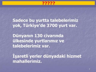 6 
????? 
Sadece bu yurtta talebelerimiz 
yok, Türkiye’de 3700 yurt var. 
Dünyanın 130 civarında 
ülkesinde yurtlarımız ve 
talebelerimiz var. 
İşaretli yerler dünyadaki hizmet 
mahallerimiz. 
 