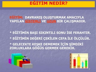 8 
EĞİTİM NEDİR? 
EĞİTİM; DAVRANIŞ OLUŞTURMAK AMACIYLA 
YAPILAN SİSTEMLİ VE UZUN BİR ÇALIŞMADIR. 
* EĞİTİMİN BAŞI SIKINTILI SONU İSE FERAHTIR. 
* EĞİTİMİN DEĞERİ ÇEKİLEN CEFA İLE ÖLÇÜLÜR. 
* GELECEKTE KEŞKE DEMEMEK İÇİN ŞİMDİKİ 
ZORLUKLARA GÖĞÜS GERMEK GEREKİR. 
 