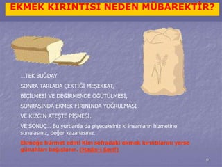EKMEK KIRINTISI NEDEN MÜBAREKTİR? 
9 
…TEK BUĞDAY 
SONRA TARLADA ÇEKTİĞİ MEŞEKKAT, 
BİÇİLMESİ VE DEĞİRMENDE ÖĞÜTÜLMESİ, 
SONRASINDA EKMEK FIRININDA YOĞRULMASI 
VE KIZGIN ATEŞTE PİŞMESİ. 
VE SONUÇ… Bu yurtlarda da pişeceksiniz ki insanların hizmetine 
sunulasınız, değer kazanasınız. 
Ekmeğe hürmet edin! Kim sofradaki ekmek kırıntılarını yerse 
günahları bağışlanır. (Hadis-i Şerif) 
 