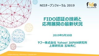 All Rights Reserved | FIDO Alliance | Copyright 2019
FIDO認証の技術と
応用展開の最新状況
2019年5月30日
ヤフー株式会社 Yahoo! JAPAN研究所
上席研究員 五味秀仁
NIIオープンフォーラム 2019
 