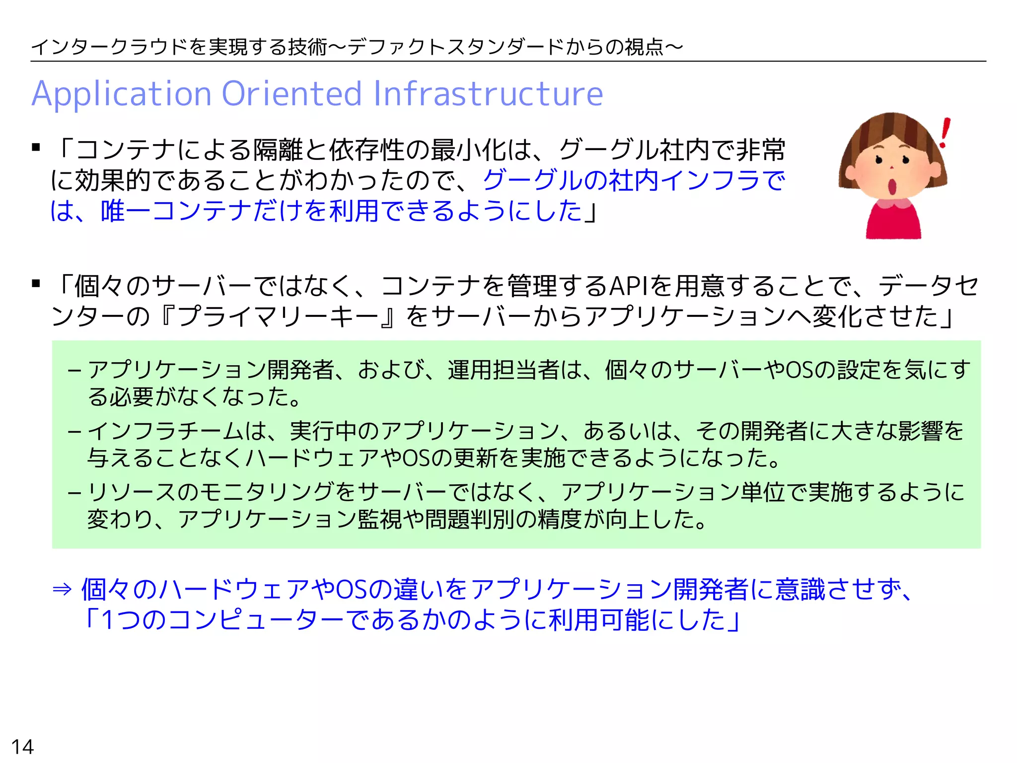 14
インタークラウドを実現する技術〜デファクトスタンダードからの視点〜
Application Oriented Infrastructure
 「コンテナによる隔離と依存性の最小化は、グーグル社内で非常
に効果的であることがわかったので、グーグルの社内インフラで
は、唯一コンテナだけを利用できるようにした」
 「個々のサーバーではなく、コンテナを管理するAPIを用意することで、データセ
ンターの『プライマリーキー』をサーバーからアプリケーションへ変化させた」
– アプリケーション開発者、および、運用担当者は、個々のサーバーやOSの設定を気にす
る必要がなくなった。
– インフラチームは、実行中のアプリケーション、あるいは、その開発者に大きな影響を
与えることなくハードウェアやOSの更新を実施できるようになった。
– リソースのモニタリングをサーバーではなく、アプリケーション単位で実施するように
変わり、アプリケーション監視や問題判別の精度が向上した。
⇒ 個々のハードウェアやOSの違いをアプリケーション開発者に意識させず、　　
　「1つのコンピューターであるかのように利用可能にした」
 