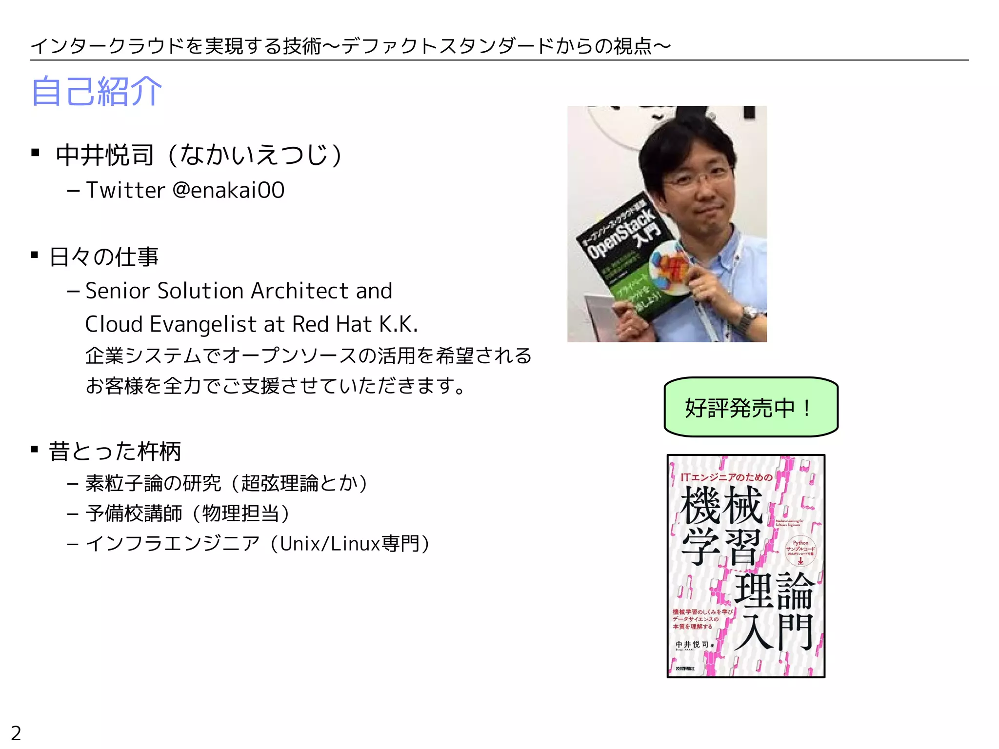 2
インタークラウドを実現する技術〜デファクトスタンダードからの視点〜
自己紹介
 中井悦司（なかいえつじ）
– Twitter @enakai00
 日々の仕事
– Senior Solution Architect and
Cloud Evangelist at Red Hat K.K.
企業システムでオープンソースの活用を希望される
お客様を全力でご支援させていただきます。
 昔とった杵柄
– 素粒子論の研究（超弦理論とか）
– 予備校講師（物理担当）
– インフラエンジニア（Unix/Linux専門）
好評発売中！
 
