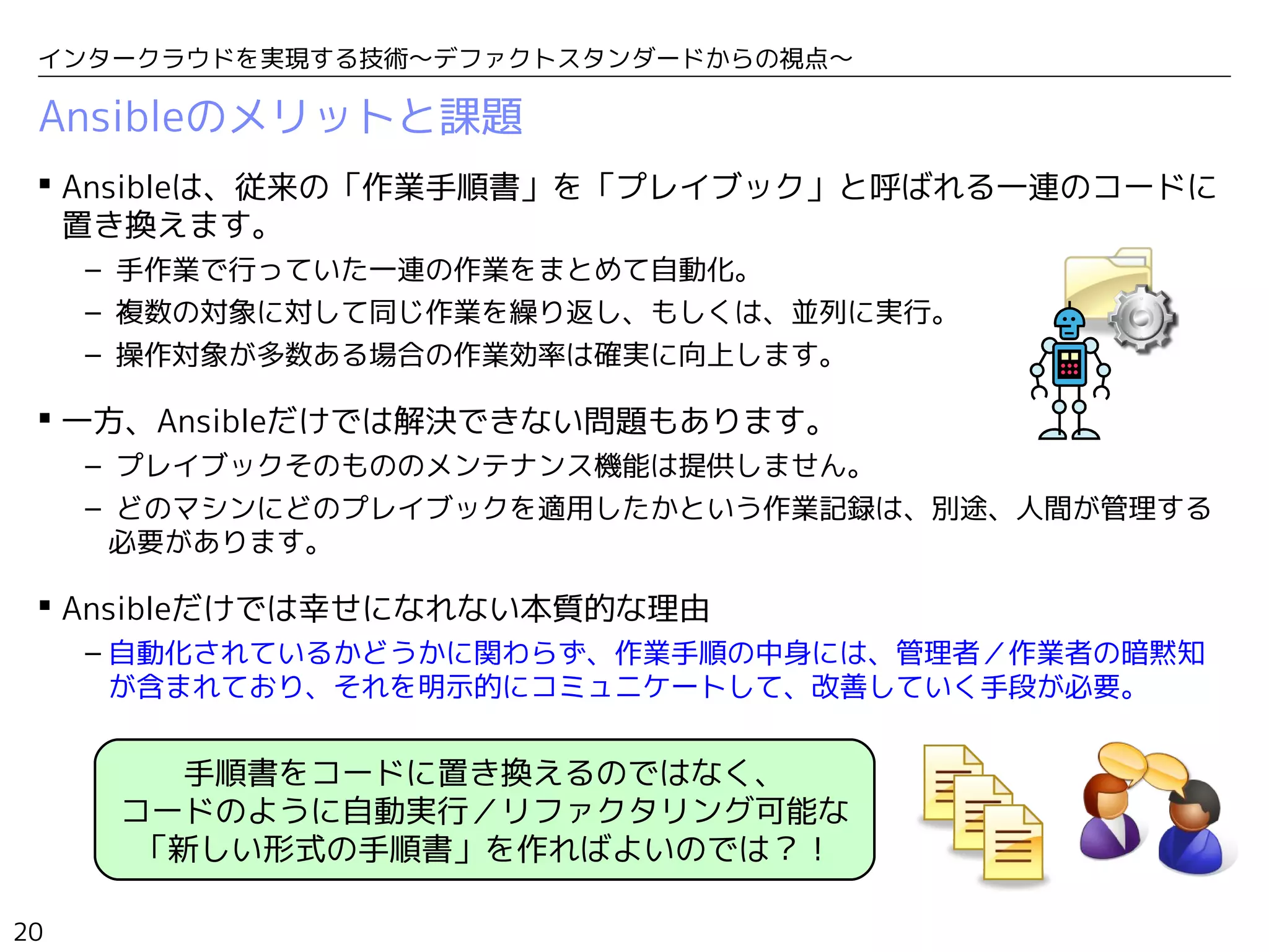 20
インタークラウドを実現する技術〜デファクトスタンダードからの視点〜
Ansibleのメリットと課題
 Ansibleは、従来の「作業手順書」を「プレイブック」と呼ばれる一連のコードに
置き換えます。
– 手作業で行っていた一連の作業をまとめて自動化。
– 複数の対象に対して同じ作業を繰り返し、もしくは、並列に実行。
– 操作対象が多数ある場合の作業効率は確実に向上します。
 一方、Ansibleだけでは解決できない問題もあります。
– プレイブックそのもののメンテナンス機能は提供しません。
– どのマシンにどのプレイブックを適用したかという作業記録は、別途、人間が管理する
必要があります。
 Ansibleだけでは幸せになれない本質的な理由
– 自動化されているかどうかに関わらず、作業手順の中身には、管理者／作業者の暗黙知
が含まれており、それを明示的にコミュニケートして、改善していく手段が必要。
手順書をコードに置き換えるのではなく、
コードのように自動実行／リファクタリング可能な
「新しい形式の手順書」を作ればよいのでは？！
 