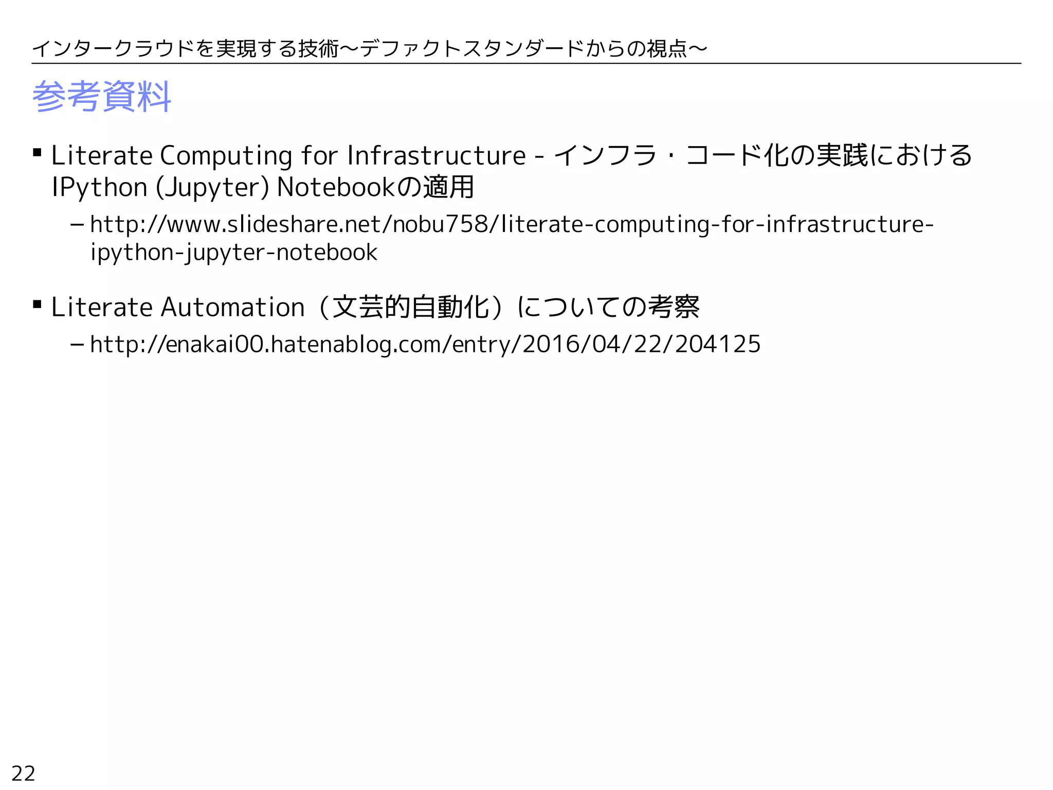 22
インタークラウドを実現する技術〜デファクトスタンダードからの視点〜
参考資料
 Literate Computing for Infrastructure - インフラ・コード化の実践における
IPython (Jupyter) Notebookの適用
– http://www.slideshare.net/nobu758/literate-computing-for-infrastructure-
ipython-jupyter-notebook
 Literate Automation（文芸的自動化）についての考察
– http://enakai00.hatenablog.com/entry/2016/04/22/204125
 