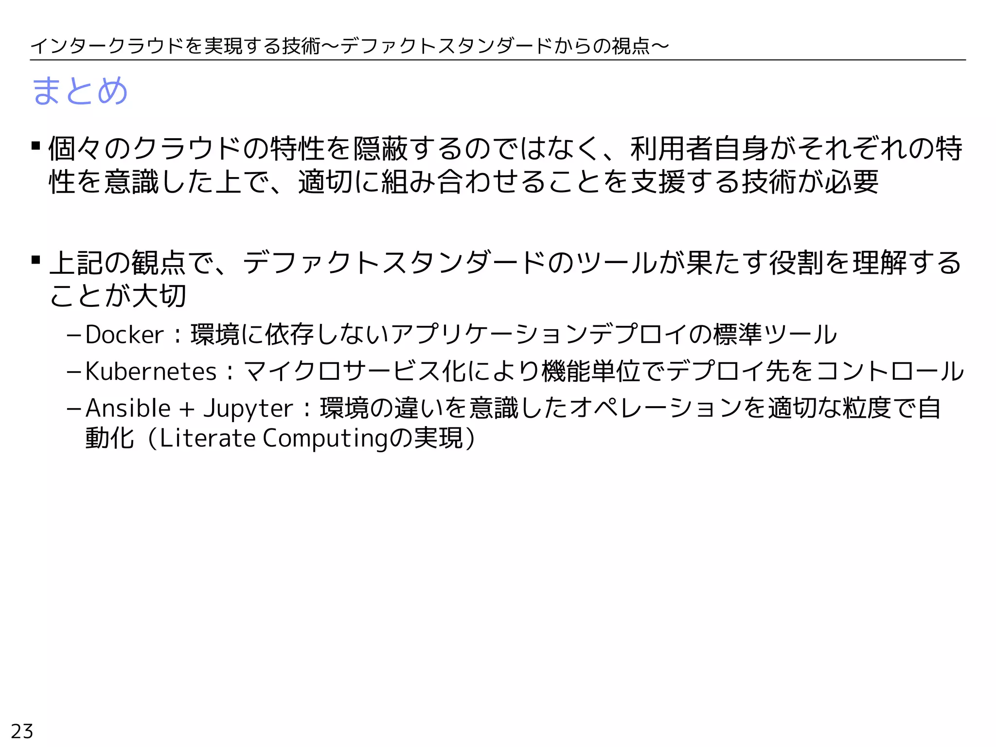 23
インタークラウドを実現する技術〜デファクトスタンダードからの視点〜
まとめ
 個々のクラウドの特性を隠蔽するのではなく、利用者自身がそれぞれの特
性を意識した上で、適切に組み合わせることを支援する技術が必要
 上記の観点で、デファクトスタンダードのツールが果たす役割を理解する
ことが大切
– Docker：環境に依存しないアプリケーションデプロイの標準ツール
– Kubernetes：マイクロサービス化により機能単位でデプロイ先をコントロール
– Ansible + Jupyter：環境の違いを意識したオペレーションを適切な粒度で自
動化（Literate Computingの実現）
 