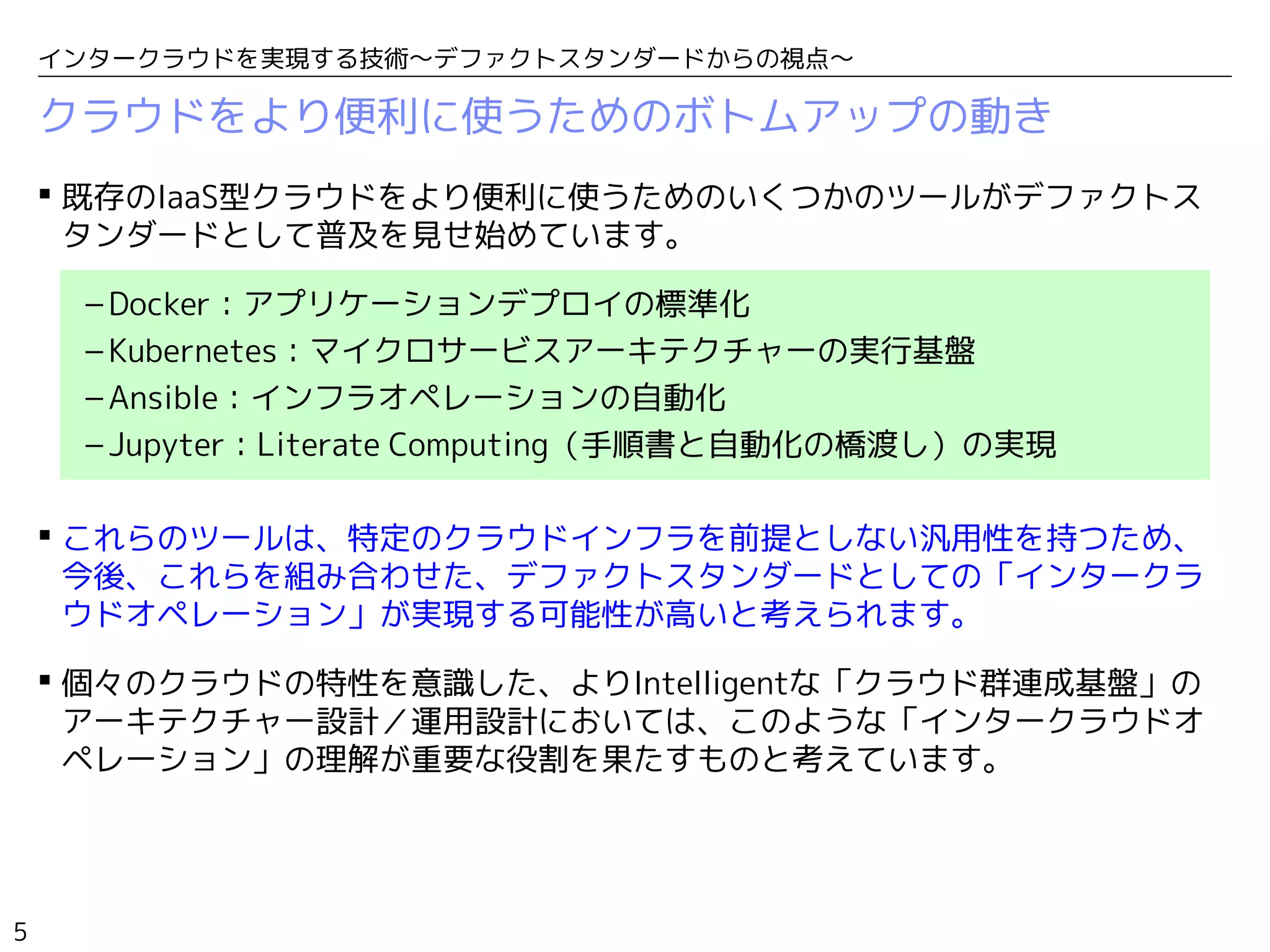 5
インタークラウドを実現する技術〜デファクトスタンダードからの視点〜
クラウドをより便利に使うためのボトムアップの動き
 既存のIaaS型クラウドをより便利に使うためのいくつかのツールがデファクトス
タンダードとして普及を見せ始めています。
– Docker：アプリケーションデプロイの標準化
– Kubernetes：マイクロサービスアーキテクチャーの実行基盤
– Ansible：インフラオペレーションの自動化
– Jupyter：Literate Computing（手順書と自動化の橋渡し）の実現
 これらのツールは、特定のクラウドインフラを前提としない汎用性を持つため、
今後、これらを組み合わせた、デファクトスタンダードとしての「インタークラ
ウドオペレーション」が実現する可能性が高いと考えられます。
 個々のクラウドの特性を意識した、よりIntelligentな「クラウド群連成基盤」の
アーキテクチャー設計／運用設計においては、このような「インタークラウドオ
ペレーション」の理解が重要な役割を果たすものと考えています。
 