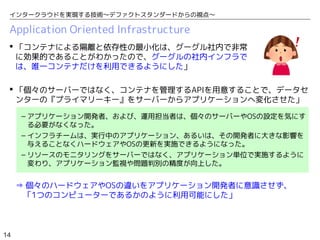14
インタークラウドを実現する技術〜デファクトスタンダードからの視点〜
Application Oriented Infrastructure
 「コンテナによる隔離と依存性の最小化は、グーグル社内で非常
に効果的であることがわかったので、グーグルの社内インフラで
は、唯一コンテナだけを利用できるようにした」
 「個々のサーバーではなく、コンテナを管理するAPIを用意することで、データセ
ンターの『プライマリーキー』をサーバーからアプリケーションへ変化させた」
– アプリケーション開発者、および、運用担当者は、個々のサーバーやOSの設定を気にす
る必要がなくなった。
– インフラチームは、実行中のアプリケーション、あるいは、その開発者に大きな影響を
与えることなくハードウェアやOSの更新を実施できるようになった。
– リソースのモニタリングをサーバーではなく、アプリケーション単位で実施するように
変わり、アプリケーション監視や問題判別の精度が向上した。
⇒ 個々のハードウェアやOSの違いをアプリケーション開発者に意識させず、　　
　「1つのコンピューターであるかのように利用可能にした」
 