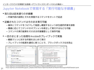21
インタークラウドを実現する技術〜デファクトスタンダードからの視点〜
Jupyter Notebookで実現する「実行可能な手順書」
 見た目は従来通りの手順書
– 作業内容の説明とそれを実施するコマンドをセットで記述
 記載されたコマンドはそのまま実行可能
– 端末にコマンドをコピペして指差し確認するという非生産的作業を排除
– 環境に応じてコマンドのオプションを修正して実行するなども可能
– コマンドの実行結果をそのまま作業履歴として保存可能
 一定のまとまった処理をAnsibleのプレイブックで実施
– 複数マシンに対する作業をまとめて実行
– プレイブックの粒度を適切に保つことで、ブラックボックス化を防止
https://github.com/enakai00/ansible_eplite/blob/jupyter/Deploying%20Etherpad-Lite.ipynb
https://github.com/enakai00/jupyter_samples/blob/master/OpenStack%20Client%20for%20Jupyter%20(Sample).ipynb
 
