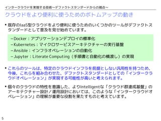 5
インタークラウドを実現する技術〜デファクトスタンダードからの視点〜
クラウドをより便利に使うためのボトムアップの動き
 既存のIaaS型クラウドをより便利に使うためのいくつかのツールがデファクトス
タンダードとして普及を見せ始めています。
– Docker：アプリケーションデプロイの標準化
– Kubernetes：マイクロサービスアーキテクチャーの実行基盤
– Ansible：インフラオペレーションの自動化
– Jupyter：Literate Computing（手順書と自動化の橋渡し）の実現
 これらのツールは、特定のクラウドインフラを前提としない汎用性を持つため、
今後、これらを組み合わせた、デファクトスタンダードとしての「インタークラ
ウドオペレーション」が実現する可能性が高いと考えられます。
 個々のクラウドの特性を意識した、よりIntelligentな「クラウド群連成基盤」の
アーキテクチャー設計／運用設計においては、このような「インタークラウドオ
ペレーション」の理解が重要な役割を果たすものと考えています。
 