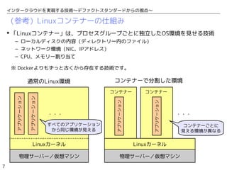 7
インタークラウドを実現する技術〜デファクトスタンダードからの視点〜
（参考）Linuxコンテナーの仕組み
コンテナー
物理サーバー／仮想マシン
Linuxカーネル
アプリケーション
アプリケーション
・・・
物理サーバー／仮想マシン
Linuxカーネル
・・・
コンテナー
通常のLinux環境 コンテナーで分割した環境
コンテナーごとに
見える環境が異なる
すべてのアプリケーション
から同じ環境が見える
 「Linuxコンテナー」は、プロセスグループごとに独立したOS環境を見せる技術
– ローカルディスクの内容（ディレクトリー内のファイル）
– ネットワーク環境（NIC、IPアドレス）
– CPU、メモリー割り当て
※ Dockerよりもずっと古くから存在する技術です。
アプリケーション
アプリケーション
 