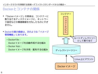 8
インタークラウドを実現する技術〜デファクトスタンダードからの視点〜
Dockerとコンテナの関係
コンテナー
アプリケーション
ディレクトリーツリー
Linux上にマウント
ルートディレクトリー
として割り当て
 「Dockerイメージ」の実体は、コンテナーに
割り当てるディスクイメージに、ネットワー
ク設定などの環境情報を付与したものにすぎ
ません。
 Dockerの真の価値は、次のような「イメージ
管理機能」にあります。
– Dockerfile：
Dockerイメージを自動作成する仕組み
– Docker Hub：
Dockerイメージを共有・配布する仕組み
Dockerイメージ
 