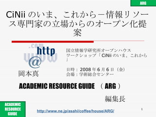 CiNii のいま、これから－情報リソース専門家の立場からのオープン化提案 国立情報学研究所オープンハウス ワークショップ「 CiNii のいま、これから」 日時： 2008 年 6 月 6 日 （ 金 ） 会場： 学術総合センター 岡本真 ACADEMIC RESOURCE GUIDE （ ARG ） 編集長 http://www.ne.jp/asahi/coffee/house/ARG/ ARG ACADEMIC RESOURCE GUIDE  