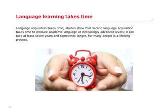 10
Language learning takes time
Language acquisition takes time; studies show that second language acquisition
takes time to produce academic language at increasingly advanced levels; it can
take at least seven years and sometimes longer. For many people is a lifelong
process.
 