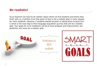 11
Be realistic!
So as teachers we have to be realistic about where we find students and where they
finish with us. A perfect error-free piece of text is not a realistic goal in many classes
for many students. However, if students started at point A, taking them to point B or
C which is the next step in their language acquisition journey that will be a realistic
goal. Your goals for error treatment will be to have progress and improvement, but
perfection will never be a realistic goal.
 