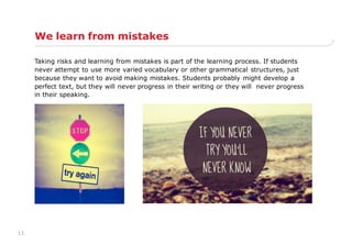 13
We learn from mistakes
Taking risks and learning from mistakes is part of the learning process. If students
never attempt to use more varied vocabulary or other grammatical structures, just
because they want to avoid making mistakes. Students probably might develop a
perfect text, but they will never progress in their writing or they will never progress
in their speaking.
 