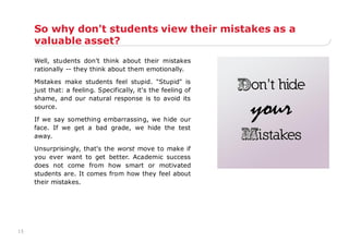 15
So why don't students view their mistakes as a
valuable asset?
Well, students don't think about their mistakes
rationally -- they think about them emotionally.
Mistakes make students feel stupid. "Stupid" is
just that: a feeling. Specifically, it's the feeling of
shame, and our natural response is to avoid its
source.
If we say something embarrassing, we hide our
face. If we get a bad grade, we hide the test
away.
Unsurprisingly, that's the worst move to make if
you ever want to get better. Academic success
does not come from how smart or motivated
students are. It comes from how they feel about
their mistakes.
 