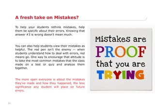 19
A fresh take on Mistakes?
To help your students rethink mistakes, help
them be specific about their errors. Knowing that
answer #3 is wrong doesn't mean much.
You can also help students view their mistakes as
helpful. The red pen isn't the enemy -- when
students understand how to deal with errors, red
means go. One way to encourage that attitude is
to take the most common mistakes that the class
made on a test or quiz and analyze them
together.
The more open everyone is about the mistakes
they've made and how they happened, the less
significance any student will place on future
errors.
 