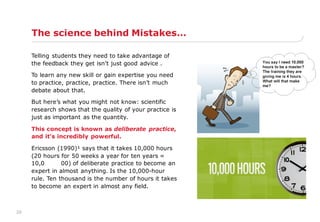 20
The science behind Mistakes…
Telling students they need to take advantage of
the feedback they get isn't just good advice .
To learn any new skill or gain expertise you need
to practice, practice, practice. There isn‟t much
debate about that.
But here‟s what you might not know: scientific
research shows that the quality of your practice is
just as important as the quantity.
This concept is known as deliberate practice,
and it‟s incredibly powerful.
Ericsson (1990)¹ says that it takes 10,000 hours
(20 hours for 50 weeks a year for ten years =
10,0 00) of deliberate practice to become an
expert in almost anything. Is the 10,000-hour
rule. Ten thousand is the number of hours it takes
to become an expert in almost any field.
 