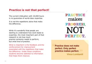21
Practice is not that perfect!
The current infatuation with 10,000 hours
is no guarantee of world-class expertise.
It is not the repetitions alone that make
the difference.
While it's wonderful that people are
starting to understand how work leads to
expertise, the most important part of that
research is not how much
practice someone needs to perform,
but what kind of practice.
What is important is the feedback and the
reinforcement for improvement
associated with the repetitions that make
the difference. Under these conditions
students become addicted to information
that helps them improve.
 