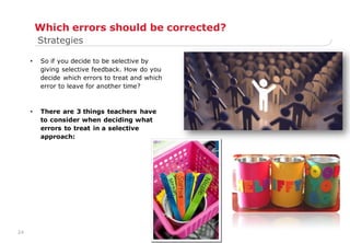 24
Which errors should be corrected?
• So if you decide to be selective by
giving selective feedback. How do you
decide which errors to treat and which
error to leave for another time?
• There are 3 things teachers have
to consider when deciding what
errors to treat in a selective
approach:
Strategies
 