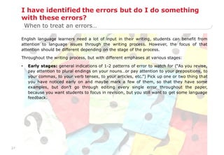 27
I have identified the errors but do I do something
with these errors?
English language learners need a lot of input in their writing, students can benefit from
attention to language issues through the writing process. However, the focus of that
attention should be different depending on the stage of the process.
Throughout the writing process, but with different emphases at various stages:
• Early stages: general indications of 1-2 patterns of error to watch for (“As you revise,
pay attention to plural endings on your nouns…or pay attention to your prepositions, to
your commas, to your verb tenses, to your articles, etc.”) Pick up one or two thing that
you have noticed early on and maybe mark a few of them, so that they have some
examples, but don‟t go through editing every single error throughout the paper,
because you want students to focus in revision, but you still want to get some language
feedback.
When to treat an errors…
 