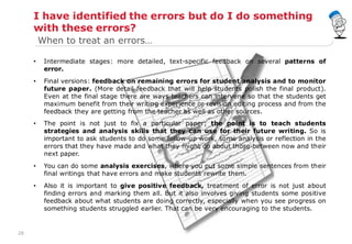 28
I have identified the errors but do I do something
with these errors?
• Intermediate stages: more detailed, text-specific feedback on several patterns of
error.
• Final versions: feedback on remaining errors for student analysis and to monitor
future paper. (More detail feedback that will help students polish the final product).
Even at the final stage there are ways teachers can intervene so that the students get
maximum benefit from their writing experience or revision editing process and from the
feedback they are getting from the teacher as well as other sources.
• The point is not just to fix a particular paper; the point is to teach students
strategies and analysis skills that they can use for their future writing. So is
important to ask students to do some follow-up work, some analysis or reflection in the
errors that they have made and what they might do about those between now and their
next paper.
• You can do some analysis exercises, where you put some simple sentences from their
final writings that have errors and make students rewrite them.
• Also it is important to give positive feedback, treatment of error is not just about
finding errors and marking them all. But it also involves giving students some positive
feedback about what students are doing correctly, especially when you see progress on
something students struggled earlier. That can be very encouraging to the students.
When to treat an errors…
 