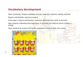 Teach vocabulary analysis strategies through classroom intensive reading activities
Require and facilitate extensive reading
Encourage or require self-directed vocabulary learning (note cards or journals)
Help students understand the importance of accurate and effective lexical choices in
writing
Teach students to analyze and revise vocabulary choices in their own writing
Vocabulary development
32
 