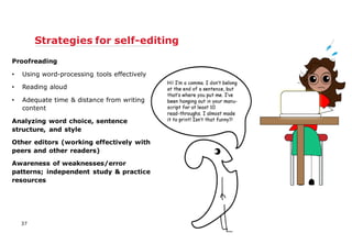 Proofreading
• Using word-processing tools effectively
• Reading aloud
• Adequate time & distance from writing
content
Analyzing word choice, sentence
structure, and style
Other editors (working effectively with
peers and other readers)
Awareness of weaknesses/error
patterns; independent study & practice
resources
Strategies for self-editing
37
 