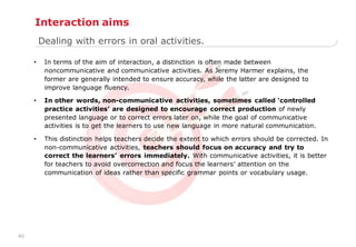 40
• In terms of the aim of interaction, a distinction is often made between
noncommunicative and communicative activities. As Jeremy Harmer explains, the
former are generally intended to ensure accuracy, while the latter are designed to
improve language fluency.
• In other words, non-communicative activities, sometimes called „controlled
practice activities‟ are designed to encourage correct production of newly
presented language or to correct errors later on, while the goal of communicative
activities is to get the learners to use new language in more natural communication.
• This distinction helps teachers decide the extent to which errors should be corrected. In
non-communicative activities, teachers should focus on accuracy and try to
correct the learners‟ errors immediately. With communicative activities, it is better
for teachers to avoid overcorrection and focus the learners‟ attention on the
communication of ideas rather than specific grammar points or vocabulary usage.
Dealing with errors in oral activities.
Interaction aims
 