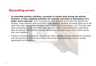 44
Recording errors
• In controlled practice activities, correction is usually done during the activity.
However, in freer speaking activities, for example role-plays or discussions, it is
better not to interrupt. As it is not easy to recall learners‟ errors after the activity has
finished, many teachers watch and listen while speaking activities are taking place but at the
same time take notes of any common errors in grammar, pronunciation, etc. They also note
down things that go well and times when learners couldn‟t make themselves understood.
After the activity has finished, they ask the learners how they think it went, before giving
their own feedback.
• If there is recording equipment, teachers can video activities and use parts of the recording
with the learners to examine any errors. This can be time-consuming, but it is usually
appreciated by the learners.
 