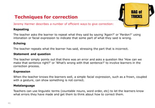 45
Techniques for correction
Jeremy Harmer describes a number of efficient ways to give correction:
Repeating
The teacher asks the learner to repeat what they said by saying „Again?‟ or „Pardon?‟ using
intonation or facial expression to indicate that some part of what they said is wrong.
Echoing
The teacher repeats what the learner has said, stressing the part that is incorrect.
Statement and question
The teacher simply points out that there was an error and asks a question like „How can we
make that sentence right?‟ or „What‟s wrong with that sentence?‟ to involve learners in the
correction process.
Expression
When the teacher knows the learners well, a simple facial expression, such as a frown, coupled
with a gesture, can show something is not correct.
Metalanguage
Teachers can use linguistic terms (countable nouns, word order, etc) to let the learners know
what errors they have made and get them to think about how to correct them.
 