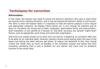 47
Techniques for correction
Reformulation
In two cases, the teacher may need to rework the learner‟s utterance. One case is when there
are several errors needing correction, and it may be beyond the learner‟s ability to self-correct.
The other is when the teacher feels it is necessary to help the learner produce a more natural
and appropriate utterance. As Andrew Cohen points out, it isn‟t enough for teachers just to
focus on correcting the wrong use of basic vocabulary, grammatical forms and pronunciation.
Such evaluation is only partial as it focuses on „low-level‟ accuracy, but ignores „higher-level‟
factors, such as appropriate word choice and native-like organisation.
Oral errors are usually picked up on when only one learner is speaking, so correction often has
to be done on an individual basis. However, teachers should avoid slowing down the pace of the
lesson and letting the other learners get bored. To reduce the likelihood of this, they should
involve the whole class as much as possible in the correction process and spend less time
correcting something that is only a problem for one learner and more time on problems
common to the whole class.
 