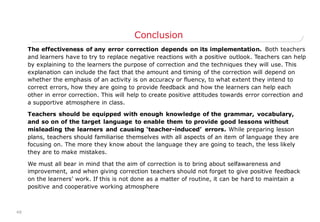 48
Conclusion
The effectiveness of any error correction depends on its implementation. Both teachers
and learners have to try to replace negative reactions with a positive outlook. Teachers can help
by explaining to the learners the purpose of correction and the techniques they will use. This
explanation can include the fact that the amount and timing of the correction will depend on
whether the emphasis of an activity is on accuracy or fluency, to what extent they intend to
correct errors, how they are going to provide feedback and how the learners can help each
other in error correction. This will help to create positive attitudes towards error correction and
a supportive atmosphere in class.
Teachers should be equipped with enough knowledge of the grammar, vocabulary,
and so on of the target language to enable them to provide good lessons without
misleading the learners and causing „teacher-induced‟ errors. While preparing lesson
plans, teachers should familiarise themselves with all aspects of an item of language they are
focusing on. The more they know about the language they are going to teach, the less likely
they are to make mistakes.
We must all bear in mind that the aim of correction is to bring about selfawareness and
improvement, and when giving correction teachers should not forget to give positive feedback
on the learners‟ work. If this is not done as a matter of routine, it can be hard to maintain a
positive and cooperative working atmosphere
 