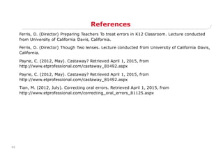 49
References
Ferris, D. (Director) Preparing Teachers To treat errors in K12 Classroom. Lecture conducted
from University of California Davis, California.
Ferris, D. (Director) Though Two lenses. Lecture conducted from University of California Davis,
California.
Payne, C. (2012, May). Castaway? Retrieved April 1, 2015, from
http://www.etprofessional.com/castaway_81492.aspx
Payne, C. (2012, May). Castaway? Retrieved April 1, 2015, from
http://www.etprofessional.com/castaway_81492.aspx
Tian, M. (2012, July). Correcting oral errors. Retrieved April 1, 2015, from
http://www.etprofessional.com/correcting_oral_errors_81125.aspx
 