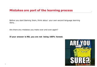 6
Mistakes are part of the learning process
Before you start blaming them, think about your own second language learning
story…
Are there any mistakes you make over and over again?
If your answer is NO, you are not being 100% honest.
 
