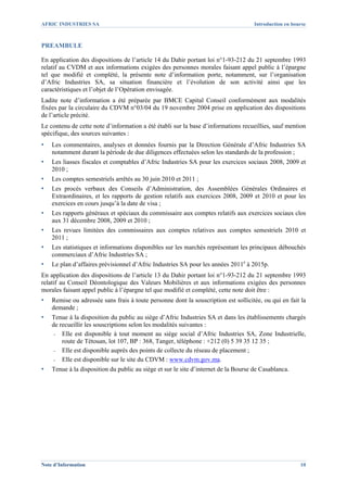 AFRIC INDUSTRIES SA                                                                  Introduction en bourse



PREAMBULE

En application des dispositions de l’article 14 du Dahir portant loi n°1-93-212 du 21 septembre 1993
relatif au CVDM et aux informations exigées des personnes morales faisant appel public à l’épargne
tel que modifié et complété, la présente note d’information porte, notamment, sur l’organisation
d’Afric Industries SA, sa situation financière et l’évolution de son activité ainsi que les
caractéristiques et l’objet de l’Opération envisagée.
Ladite note d’information a été préparée par BMCE Capital Conseil conformément aux modalités
fixées par la circulaire du CDVM n°03/04 du 19 novembre 2004 prise en application des dispositions
de l’article précité.
Le contenu de cette note d’information a été établi sur la base d’informations recueillies, sauf mention
spécifique, des sources suivantes :
▪   Les commentaires, analyses et données fournis par la Direction Générale d’Afric Industries SA
    notamment durant la période de due diligences effectuées selon les standards de la profession ;
▪   Les liasses fiscales et comptables d’Afric Industries SA pour les exercices sociaux 2008, 2009 et
    2010 ;
▪   Les comptes semestriels arrêtés au 30 juin 2010 et 2011 ;
▪   Les procès verbaux des Conseils d’Administration, des Assemblées Générales Ordinaires et
    Extraordinaires, et les rapports de gestion relatifs aux exercices 2008, 2009 et 2010 et pour les
    exercices en cours jusqu’à la date de visa ;
▪   Les rapports généraux et spéciaux du commissaire aux comptes relatifs aux exercices sociaux clos
    aux 31 décembre 2008, 2009 et 2010 ;
▪   Les revues limitées des commissaires aux comptes relatives aux comptes semestriels 2010 et
    2011 ;
▪   Les statistiques et informations disponibles sur les marchés représentant les principaux débouchés
    commerciaux d’Afric Industries SA ;
▪   Le plan d’affaires prévisionnel d’Afric Industries SA pour les années 2011e à 2015p.
En application des dispositions de l’article 13 du Dahir portant loi n°1-93-212 du 21 septembre 1993
relatif au Conseil Déontologique des Valeurs Mobilières et aux informations exigées des personnes
morales faisant appel public à l’épargne tel que modifié et complété, cette note doit être :
▪   Remise ou adressée sans frais à toute personne dont la souscription est sollicitée, ou qui en fait la
    demande ;
▪   Tenue à la disposition du public au siège d’Afric Industries SA et dans les établissements chargés
    de recueillir les souscriptions selon les modalités suivantes :
     - Elle est disponible à tout moment au siège social d’Afric Industries SA, Zone Industrielle,
        route de Tétouan, lot 107, BP : 368, Tanger, téléphone : +212 (0) 5 39 35 12 35 ;
     - Elle est disponible auprès des points de collecte du réseau de placement ;
     - Elle est disponible sur le site du CDVM : www.cdvm.gov.ma.

▪   Tenue à la disposition du public au siège et sur le site d’internet de la Bourse de Casablanca.




Note d’Information                                                                                      10
 