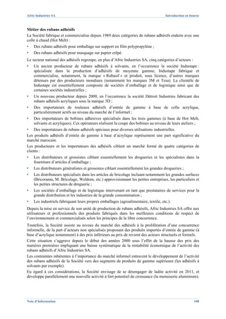 Afric Industries SA                                                                  Introduction en bourse



Métier des rubans adhésifs
La Société fabrique et commercialise depuis 1989 deux catégories de rubans adhésifs enduits avec une
colle à chaud (Hot Melt) :
▪   Des rubans adhésifs pour emballage sur support en film polypropylène ;
▪   Des rubans adhésifs pour masquage sur papier crêpé.
Le secteur national des adhésifs regroupe, en plus d’Afric Industries SA, cinq catégories d’acteurs :
▪   Un ancien producteur de rubans adhésifs à solvants, en l’occurrence la société Industape :
    spécialisée dans la production d’adhésifs de moyenne gamme, Industape fabrique et
    commercialise, notamment, la marque « Rubasif » et produit, sous licence, d’autres marques
    détenues par des producteurs mondiaux (notamment les marques 3M et Tesa). La clientèle de
    Industape est essentiellement composée de sociétés d’emballage et de logistique ainsi que de
    certaines sociétés industrielles ;
▪   Un nouveau producteur depuis 2009, en l’occurrence la société Détroit Industries fabricant des
    rubans adhésifs acryliques sous la marque 3D ;
▪   Des importateurs de rouleaux adhésifs d’entrée de gamme à base de colle acrylique,
    particulièrement actifs au niveau du marché de l’informel ;
▪   Des importateurs de bobines adhésives spécialisés dans les trois gammes (à base de Hot Melt,
    solvants et acryliques). Ces opérateurs réalisent la coupe des bobines au niveau de leurs ateliers ;
▪   Des importateurs de rubans adhésifs spéciaux pour diverses utilisations industrielles.
Les produits adhésifs d’entrée de gamme à base d’acrylique représentent une part significative du
marché marocain.
Les producteurs et les importateurs des adhésifs ciblent un marché formé de quatre catégories de
clients :
▪   Les distributeurs et grossistes ciblant essentiellement les drogueries et les spécialistes dans la
    fourniture d’articles d’emballage ;
▪   Les distributeurs généralistes et grossistes ciblant essentiellement les grandes drogueries ;
▪   Les distributeurs spécialisés dans les articles de bricolage incluant notamment les grandes surfaces
    (Bricorama, M. Bricolage, Weldom, etc.) approvisionnant les petites entreprises, les particuliers et
    les petites structures de droguerie ;
▪   Les sociétés d’emballage et de logistique intervenant en tant que prestataires de services pour la
    grande distribution et les industries de la grande consommation ;
▪   Les industriels fabriquant leurs propres emballages (agroalimentaire, textile, etc.).
Depuis la mise en service de son unité de production de rubans adhésifs, Afric Industries SA offre aux
utilisateurs et professionnels des produits fabriqués dans les meilleures conditions de respect de
l’environnement et commercialisés selon les principes de la libre concurrence.
Toutefois, la Société assiste au niveau du marché des adhésifs à la prolifération d’une concurrence
informelle, de la part d’acteurs non spécialisés proposant des produits importés d’entrée de gamme (à
base d’acrylique notamment) à des prix inférieurs au prix de revient des acteurs structurés et formels.
Cette situation s’aggrave depuis le début des années 2000 sous l’effet de la hausse des prix des
matières premières impliquant une baisse systématique de la rentabilité économique de l’activité des
rubans adhésifs d’Afric Industries SA.
Les contraintes inhérentes à l’importance du marché informel entravent le développement de l’activité
des rubans adhésifs de la Société vers des segments de produits de gamme supérieure (les adhésifs à
solvants par exemple).
Eu égard à ces considérations, la Société envisage de se désengager de ladite activité en 2011, et
développe parallèlement une nouvelle activité à fort potentiel de croissance (la menuiserie aluminium).




Note d’Information                                                                                      100
 