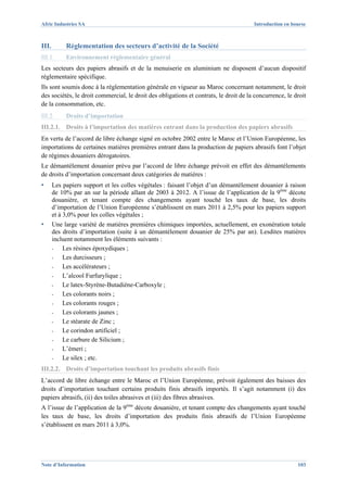 Afric Industries SA                                                                    Introduction en bourse



III.        Réglementation des secteurs d’activité de la Société
III.1.      Environnement réglementaire général
Les secteurs des papiers abrasifs et de la menuiserie en aluminium ne disposent d’aucun dispositif
réglementaire spécifique.
Ils sont soumis donc à la réglementation générale en vigueur au Maroc concernant notamment, le droit
des sociétés, le droit commercial, le droit des obligations et contrats, le droit de la concurrence, le droit
de la consommation, etc.
III.2.      Droits d’importation
III.2.1. Droits à l’importation des matières entrant dans la production des papiers abrasifs
En vertu de l’accord de libre échange signé en octobre 2002 entre le Maroc et l’Union Européenne, les
importations de certaines matières premières entrant dans la production de papiers abrasifs font l’objet
de régimes douaniers dérogatoires.
Le démantèlement douanier prévu par l’accord de libre échange prévoit en effet des démantèlements
de droits d’importation concernant deux catégories de matières :
▪      Les papiers support et les colles végétales : faisant l’objet d’un démantèlement douanier à raison
       de 10% par an sur la période allant de 2003 à 2012. A l’issue de l’application de la 9ème décote
       douanière, et tenant compte des changements ayant touché les taux de base, les droits
       d’importation de l’Union Européenne s’établissent en mars 2011 à 2,5% pour les papiers support
       et à 3,0% pour les colles végétales ;
▪      Une large variété de matières premières chimiques importées, actuellement, en exonération totale
       des droits d’importation (suite à un démantèlement douanier de 25% par an). Lesdites matières
       incluent notamment les éléments suivants :
       -   Les résines époxydiques ;
       -   Les durcisseurs ;
       -   Les accélérateurs ;
       -   L’alcool Furfurylique ;
       -   Le latex-Styrène-Butadiène-Carboxyle ;
       -   Les colorants noirs ;
       -   Les colorants rouges ;
       -   Les colorants jaunes ;
       -   Le stéarate de Zinc ;
       -   Le corindon artificiel ;
       -   Le carbure de Silicium ;
       -   L’émeri ;
       -   Le silex ; etc.
III.2.2. Droits d’importation touchant les produits abrasifs finis
L’accord de libre échange entre le Maroc et l’Union Européenne, prévoit également des baisses des
droits d’importation touchant certains produits finis abrasifs importés. Il s’agit notamment (i) des
papiers abrasifs, (ii) des toiles abrasives et (iii) des fibres abrasives.
A l’issue de l’application de la 9ème décote douanière, et tenant compte des changements ayant touché
les taux de base, les droits d’importation des produits finis abrasifs de l’Union Européenne
s’établissent en mars 2011 à 3,0%.




Note d’Information                                                                                       103
 