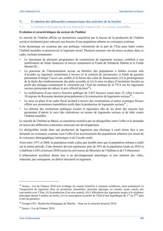 Afric Industries SA                                                                           Introduction en bourse



V.           Evolution des débouchés commerciaux des activités de la Société
V.1.         Evolution et dynamisme du 1er débouché commercial : Le secteur immobilier
Evolution et caractéristiques du secteur de l’habitat
Le marché de l’habitat affiche un dynamisme caractérisé par la hausse de la production de l’habitat
social et résidentiel pour subvenir aux besoins d’une population urbaine en croissance continue.
Cette dynamique est soutenue par une politique volontariste de la part de l’Etat pour lutter contre
l’habitat insalubre et promouvoir le logement social. Plusieurs mesures ont été mises en place dans ce
cadre, incluant notamment :
▪      Le lancement de plusieurs programmes de construction de logements sociaux, combiné à une
       mobilisation de fonds financiers (à travers notamment le Fonds de Solidarité Habitat et le Fonds
       Hassan II) ;
▪      La poursuite de l’harmonisation accrue au bénéfice des populations à faibles revenus afin
       d’accéder au logement, notamment à travers (i) la création de mécanismes et fonds de garantie
       permettant d’élargir l’accès aux crédits et la baisse des coûts de financement, (ii) le prolongement
       de la durée des remboursements des prêts accordés et (ii) la mise en place d’incitations fiscales au
       profit des ménages (notamment le versement par l’Etat du montant de la TVA sur les logements
       sociaux permettant de réduire le prix effectif du bien43).
▪      La mobilisation d’une réserve foncière publique de 3 853 hectares située dans 32 villes à travers
       10 régions du Royaume destinée principalement à la construction de logements sociaux44 ;
▪      La mise en place d’un cadre fiscal incitatif à travers des exonérations et autres avantages fiscaux
       offerts aux promoteurs immobiliers actifs dans la production de logements sociaux45 ;
▪      La réforme des institutions publiques locales et régionales afin de les doter des moyens leur
       permettant d’opérer le suivi des réalisations en termes de logements sociaux et de lutte contre
       l’habitat insalubre.
Le marché de l’habitat au Maroc se caractérise toutefois par un déséquilibre entre l’offre et la demande
en raison des différentes contraintes entravant son développement.
Ce déséquilibre réside dans une production de logements peu élastique à court terme face à une
demande en croissance continue sous l’effet d’un accroissement des populations urbaines (en raison de
la croissance démographique intrinsèque et de l’exode rural).
Ainsi entre 1971 et 2004, la population totale a plus que doublé alors que la population urbaine a triplé
sur la même période. Cette dernière devrait représenter près de 58% de la population totale en 2010 et
s’établirait à 64% à horizon 2030 (selon les prévisions du Ministère de l’Habitat et de l’Urbanisme).
L’urbanisation accélérée donne lieu à un développement anarchique et non maitrisé des villes,
induisant, par conséquent, un déficit structurel en logement.




43
   Source : Loi de Finance 2010 (cet avantage est soumis toutefois à certaines conditions, dont notamment (i)
l’acquisition de logement chez un promoteur immobilier, personne physique ou morale, ayant conclu une
convention avec l’Etat, (ii) la production d’un acte notarié, (iii) l’affectation des logements acquis à la résidence
principale durant 4 années au moins, (iv) la souscription au profit de l’Etat d’une hypothèque du 1er ou 2ème plan
à titre de garantie).
44
     Groupe CFG : Recherche Stratégique de Marche – Note sur le semestre boursier 2010.
45
     Source : Loi de Finance 2010.


Note d’Information                                                                                               108
 