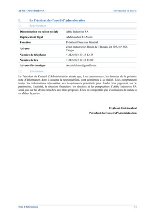 AFRIC INDUSTRIES SA                                                                Introduction en bourse



I.        Le Président du Conseil d’Administration
I.1.      Représentant

 Dénomination ou raison sociale          Afric Industries SA
 Représentant légal                      Abdelouahed El Alami
 Fonction                                Président Directeur Général
                                         Zone Industrielle, Route de Tétouan, lot 107, BP 368,
 Adresse
                                         Tanger
 Numéro de téléphone                     + 212 (0) 5 39 35 12 35
 Numéro de fax                           + 212 (0) 5 39 35 15 00
 Adresse électronique                    douahelalami@gmail.com

I.2.      Attestation
Le Président du Conseil d’Administration atteste que, à sa connaissance, les données de la présente
note d’information dont il assume la responsabilité, sont conformes à la réalité. Elles comprennent
toutes les informations nécessaires aux investisseurs potentiels pour fonder leur jugement sur le
patrimoine, l’activité, la situation financière, les résultats et les perspectives d’Afric Industries SA
ainsi que sur les droits rattachés aux titres proposés. Elles ne comportent pas d’omissions de nature à
en altérer la portée.




                                                                               El Alami Abdelouahed
                                                               Président du Conseil d’Administration




Note d’Information                                                                                    12
 