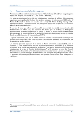 Afric Industries SA                                                                         Introduction en bourse



II.       Appartenance de la Société à un groupe
Aluminium du Maroc est l’actionnaire de référence d’Afric Industries SA et détient une participation
directe dans le capital de la Société de 53,39% (avant l’Opération).
Les autres actionnaires de la Société sont principalement constitués de holdings d’investissement
appartenant au groupe familial El Alami dont les deux principaux investisseurs sont Abdelouahed El
Alami et Mohamed El Alami. Ces sociétés sont : Groupe EL Alami Holding, Holding SARL,
Sopinord et Cofinord, l’ensemble détenant une participation directe dans le capital d’Afric Industries
SA de 31,40% (avant l’Opération).
Il convient de noter par ailleurs que l’ensemble composé (i) des sociétés susmentionnées, (ii)
d’Abdelouahed El Alami, (iii) de Mohamed El Alami, (iv) du Holding de Participation
d’Investissement du Détroit (contrôlé par la famille El Alami) et (v) du Holding de Participation
d’Investissement du Nord (contrôlé par la famille El Alami), détient directement un bloc de contrôle
dans le capital d’Aluminium du Maroc totalisant 55,79%.
Le groupe familial El Alami agit en effet à travers des sociétés d’investissement détenues par des
membres de la famille El Alami (principalement Abdelouahed et Mohamed El Alami) ainsi que
directement par les dits membres.
Les membres personnes physiques de la famille El Alami, notamment Abdelouahed El Alami et
Mohamed El Alami n’interviennent pas dans la gestion opérationnelle des sociétés qu’ils détiennent
directement ou à travers des holdings de participation. Leur rôle d’administration se matérialise
principalement à travers la fonction d’administrateurs49 qu’ils occupent au sein des Conseils
d’Administration des sociétés qu’ils détiennent directement ou indirectement à travers des holdings de
participation. La gestion stratégique et opérationnelle dans la majorité des participations de la famille
El Alami est une gestion professionnelle menée par des hauts cadres recrutés selon leurs profils et
expériences.




49
   Il convient de noter qu’Abdelouahed El Alami occupe la fonction de président du Conseil d’Administration d’Afric
Industries SA.


Note d’Information                                                                                             121
 