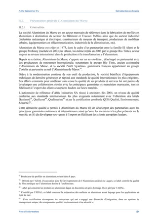Afric Industries SA                                                                                  Introduction en bourse



II.2.         Présentation générale d’Aluminium du Maroc

II.2.1.       Généralités
La société Aluminium du Maroc est un acteur marocain de référence dans la fabrication de profilés en
aluminium à destination du secteur du Bâtiment et Travaux Publics ainsi que du secteur industriel
(industries mécanique et électrique, constructeurs de moyens de transport, producteurs de mobiliers
urbains, équipementiers en télécommunication, industriels de la climatisation, etc).
Aluminium du Maroc est créée en 1973, dans le cadre d’un partenariat entre la famille El Alami et le
groupe Pechiney (racheté en 2003 par Alcan, lui-même repris en 2007 par le groupe Rio Tinto), acteur
majeur au niveau international dans la production et la transformation e l’aluminium.
Depuis sa création, Aluminium du Maroc s’appuie sur un savoir-faire , développé en partenariat avec
des producteurs de renommée internationale, notamment le groupe Rio Tinto, ancien actionnaire
d’Aluminium du Maroc, et la société Profil Systèmes, gammistes français appartenant au groupe
Corialis et partenaire actuel d’Aluminium du Maroc58.
Grâce à la modernisation continue de son outil de production, la société bénéficie d’équipements
techniques de dernière génération et répond aux standards de qualité internationaux les plus exigeants.
Ses efforts constants pour améliorer sans cesse la qualité de ses produits et services lui ont permis de
développer une collaboration étroite avec les principaux gammistes et menuisiers marocains, tout en
fidélisant à l’export des clients européens leaders sur leurs marchés.
L’actionnaire de référence d’Afric Industries SA réussi à atteindre, dès 2004, un niveau de qualité
conforme aux standards internationaux les plus exigeants notamment avec l’obtention des labels
Qualanod59, Qualicoat60, Qualimarine61 et par la certification combinée QES (Qualité, Environnement,
Sécurité)62.
Cette démarche qualité a permis à Aluminium du Maroc (i) de développer des partenariats avec les
principaux gammistes nationaux et internationaux ainsi qu’avec les menuisiers les plus présents sur le
marché, et (ii) de développer ses ventes à l’export en fidélisant des clients européens leaders.




58
     Producteur de profilés en aluminium présent dans 8 pays.
59
   Délivré par l’ADAL (Association pour le Développement de l’Aluminium anodisé ou Laqué), ce label contrôle la qualité
du film anodique sur l’aluminium destiné à l’architecture.
60
     Label qui concerne les produits en aluminium laqué en discontinu et après formage. Il est géré par l’ADAL.
61
  Contrôlé par l’ADAL, ce label concerne la préparation des surfaces en aluminium avant laquage pour les applications en
bord de mer.
62
   Cette certification récompense les entreprises qui ont « engagé une démarche d’intégration, dans un système de
management unique, des composantes qualité, environnement et/ou sécurité ».


Note d’Information                                                                                                     124
 